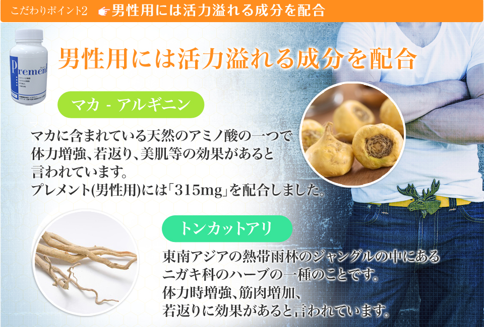 こだわりポイント2、男性用には活力溢れる成分を配合→マカ・アルギニン マカに含まれている天然のアミノ酸の一つで体力増強、若返り、美肌等の効果があると言われています。プレメント(男性用)には「315mg」を配合しました。トンカットアリ 東南アジアの熱帯雨林のジャングルの中にあるニガキ科のハーブの一種のことです。体力時増強、筋肉増加、若返りに効果があると言われています。